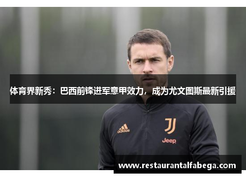 体育界新秀：巴西前锋进军意甲效力，成为尤文图斯最新引援